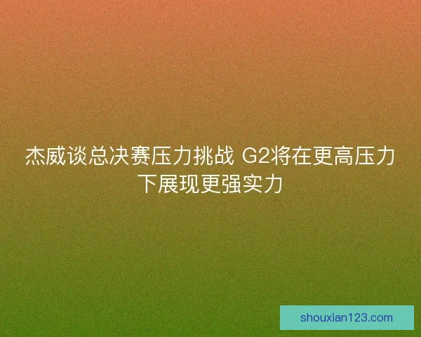 杰威谈总决赛压力挑战 G2将在更高压力下展现更强实力