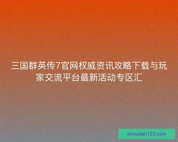 三国群英传7官网权威资讯攻略下载与玩家交流平台最新活动专区汇