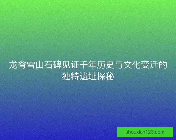 龙脊雪山石碑见证千年历史与文化变迁的独特遗址探秘