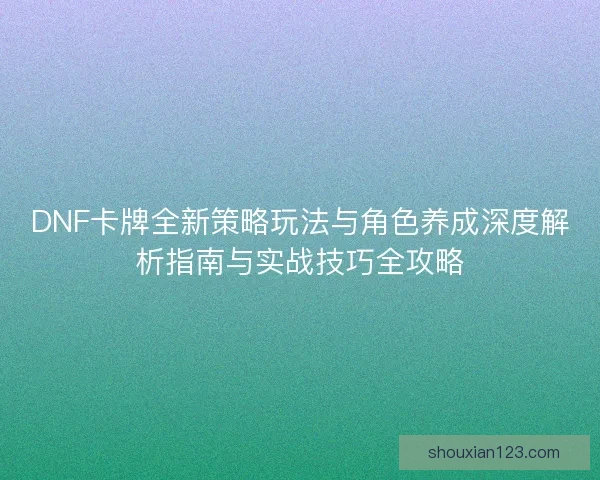 DNF卡牌全新策略玩法与角色养成深度解析指南与实战技巧全攻略