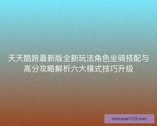 天天酷跑最新版全新玩法角色坐骑搭配与高分攻略解析六大模式技巧升级