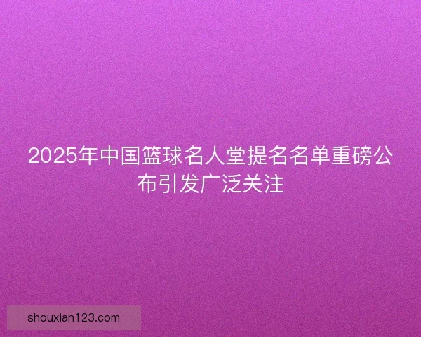 2025年中国篮球名人堂提名名单重磅公布引发广泛关注