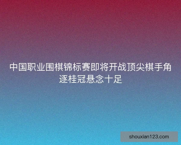 中国职业围棋锦标赛即将开战顶尖棋手角逐桂冠悬念十足