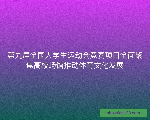 第九届全国大学生运动会竞赛项目全面聚焦高校场馆推动体育文化发展