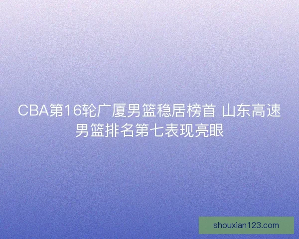 CBA第16轮广厦男篮稳居榜首 山东高速男篮排名第七表现亮眼