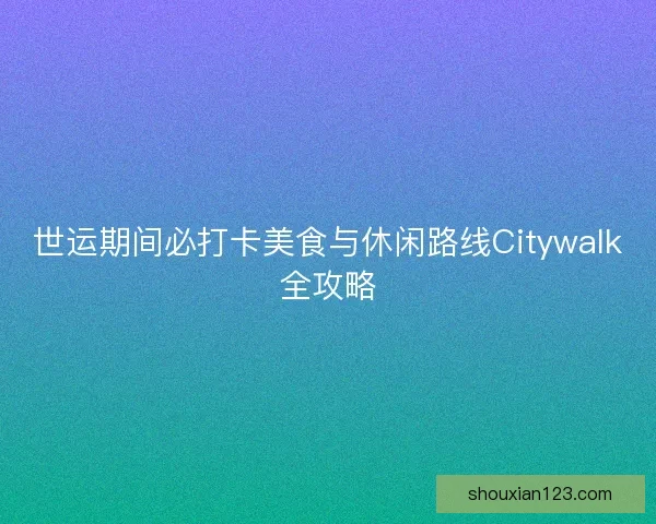 世运期间必打卡美食与休闲路线Citywalk全攻略