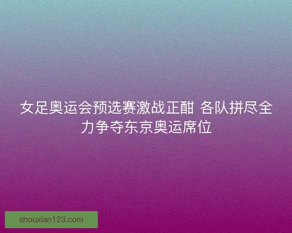 女足奥运会预选赛激战正酣 各队拼尽全力争夺东京奥运席位