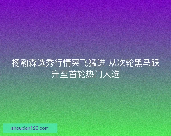 杨瀚森选秀行情突飞猛进 从次轮黑马跃升至首轮热门人选