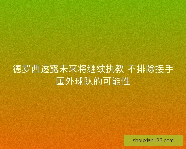 德罗西透露未来将继续执教 不排除接手国外球队的可能性