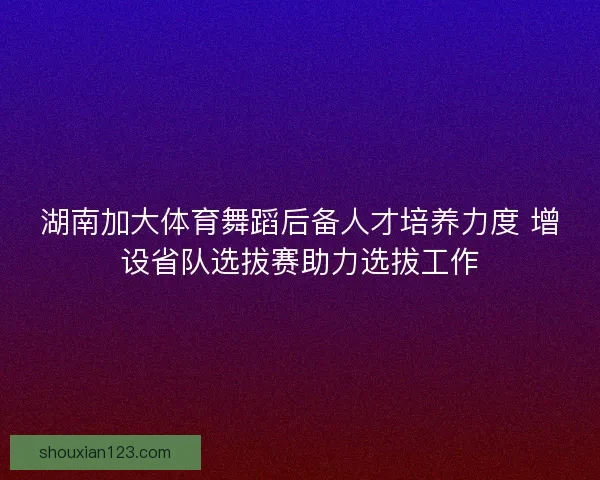 湖南加大体育舞蹈后备人才培养力度 增设省队选拔赛助力选拔工作