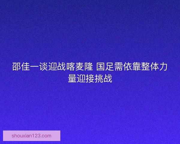 邵佳一谈迎战喀麦隆 国足需依靠整体力量迎接挑战