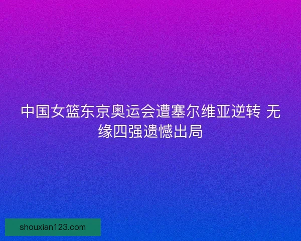中国女篮东京奥运会遭塞尔维亚逆转 无缘四强遗憾出局