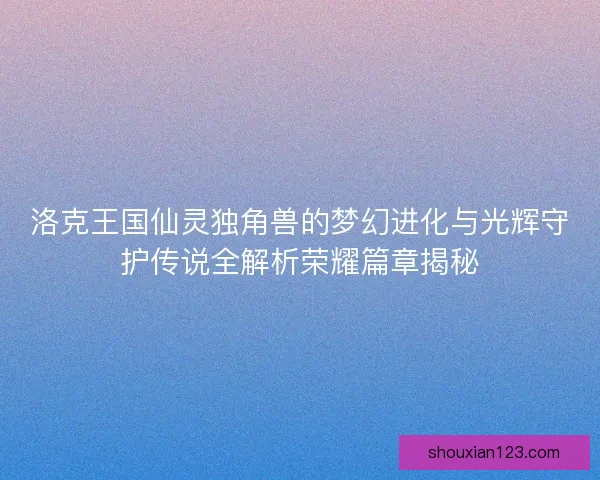洛克王国仙灵独角兽的梦幻进化与光辉守护传说全解析荣耀篇章揭秘