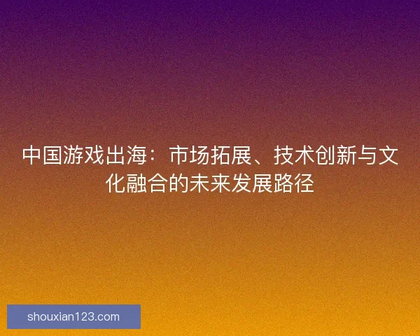 中国游戏出海：市场拓展、技术创新与文化融合的未来发展路径