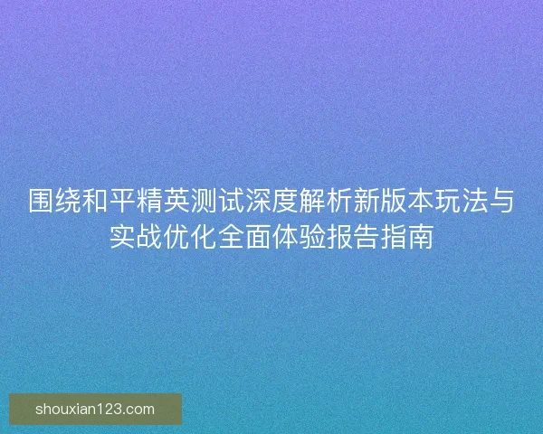 围绕和平精英测试深度解析新版本玩法与实战优化全面体验报告指南