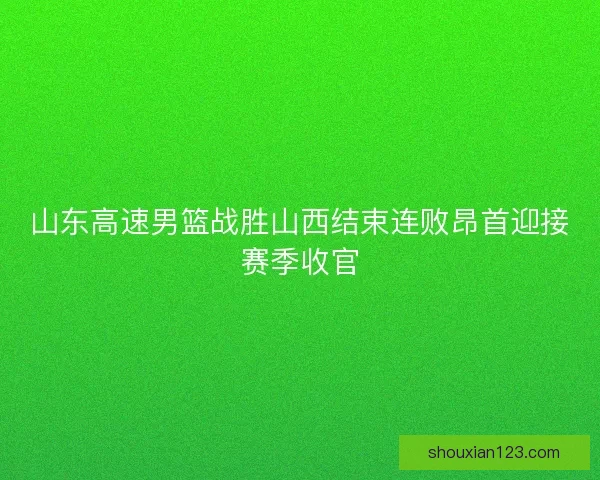 山东高速男篮战胜山西结束连败昂首迎接赛季收官