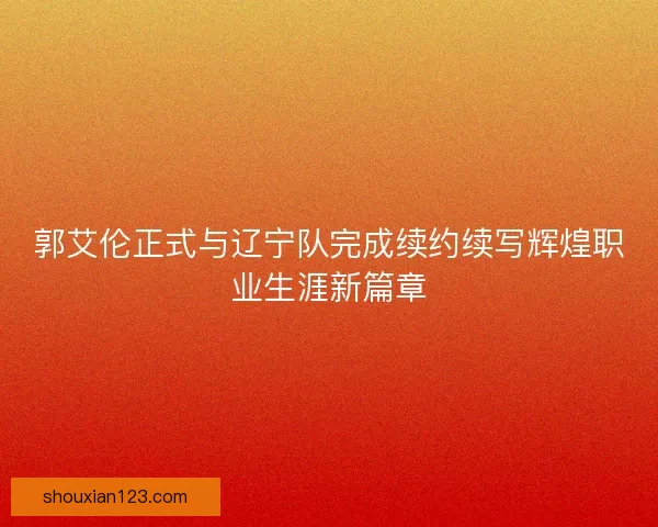 郭艾伦正式与辽宁队完成续约续写辉煌职业生涯新篇章