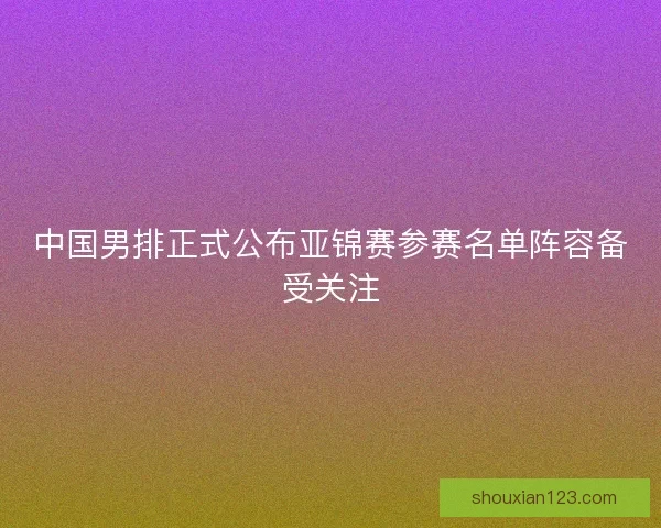 中国男排正式公布亚锦赛参赛名单阵容备受关注