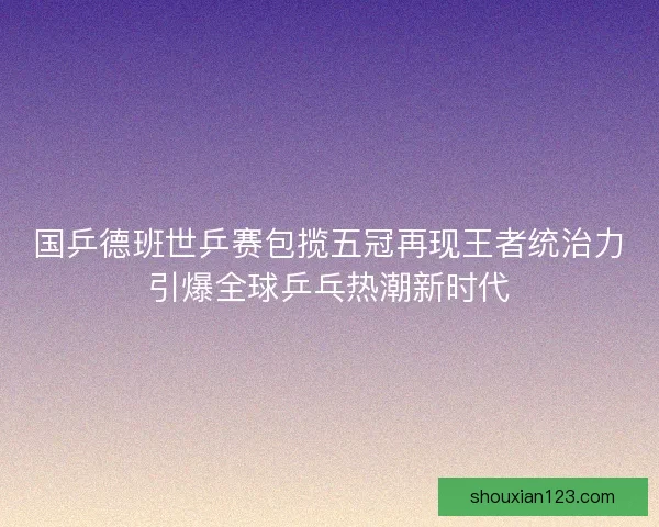 国乒德班世乒赛包揽五冠再现王者统治力引爆全球乒乓热潮新时代