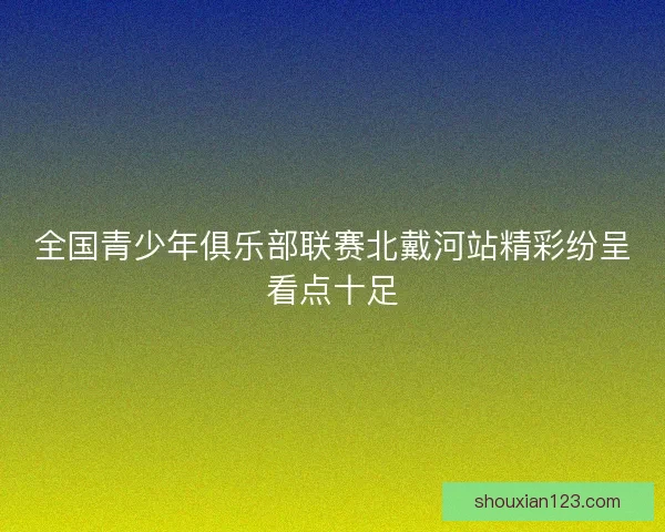 全国青少年俱乐部联赛北戴河站精彩纷呈看点十足
