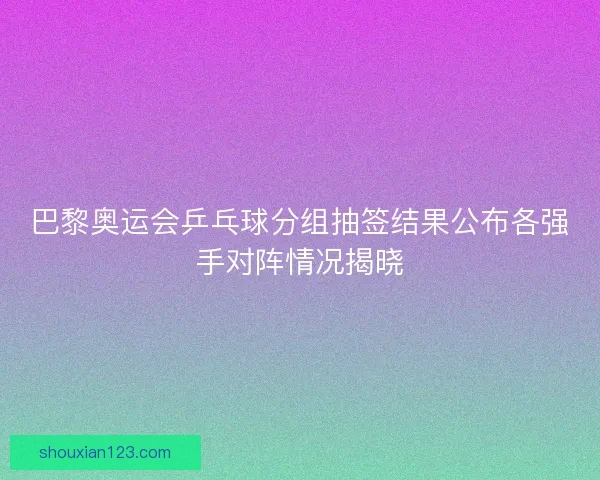 巴黎奥运会乒乓球分组抽签结果公布各强手对阵情况揭晓