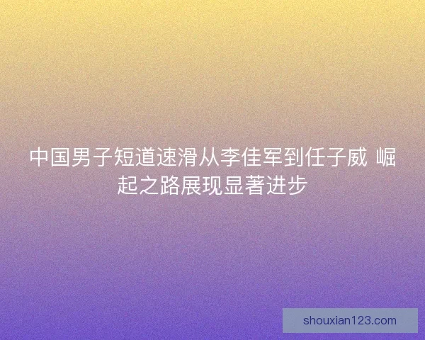 中国男子短道速滑从李佳军到任子威 崛起之路展现显著进步