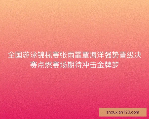 全国游泳锦标赛张雨霏覃海洋强势晋级决赛点燃赛场期待冲击金牌梦