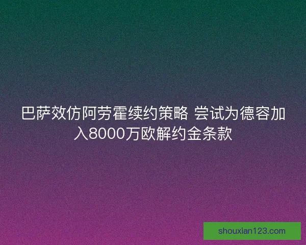 巴萨效仿阿劳霍续约策略 尝试为德容加入8000万欧解约金条款