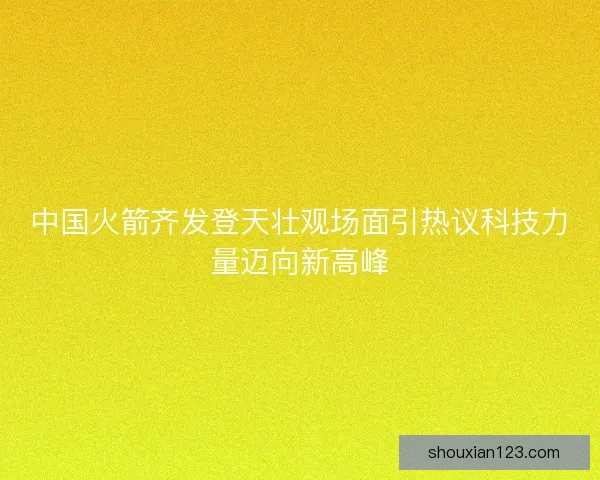 中国火箭齐发登天壮观场面引热议科技力量迈向新高峰