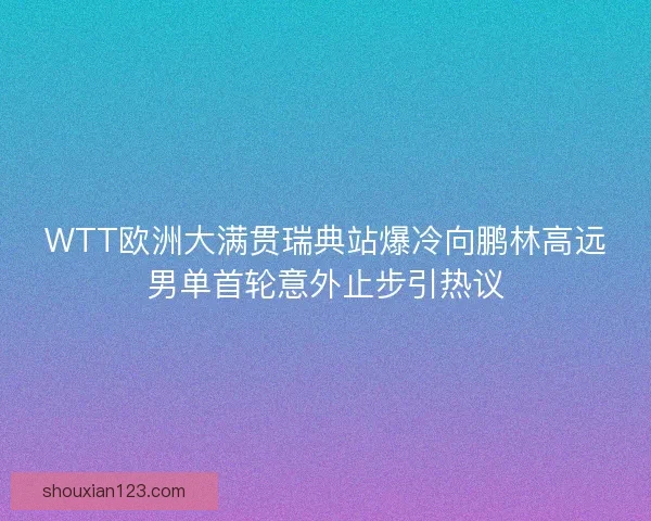 WTT欧洲大满贯瑞典站爆冷向鹏林高远男单首轮意外止步引热议