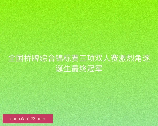 全国桥牌综合锦标赛三项双人赛激烈角逐诞生最终冠军
